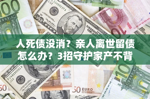 北京人死债没消？亲人离世留债怎么办？3招守护家产不背锅