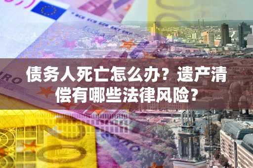 北京债务人死亡怎么办？遗产清偿有哪些法律风险？