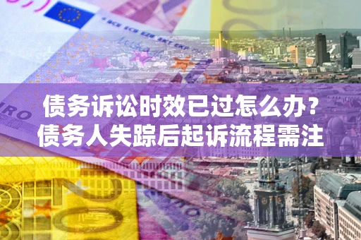 北京债务诉讼时效已过怎么办？债务人失踪后起诉流程需注意什么？